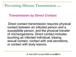 B. Kidd 2007 revised 2009 revised 201084
Preventing Disease Transmission cont
Transmission by Direct Contact
Direct contact transmission requires physical
contact between an infected person and a
susceptible person, and the physical transfer
of microorganisms. Direct contact includes
touching an infected individual, kissing,
sexual contact, contact with oral secretions,
or contact with body lesions.
 