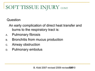 B. Kidd 2007 revised 2009 revised 2010840
SOFT TISSUE INJURY CONT
Question
An early complication of direct heat transfer and
burns to the respiratory tract is:
A. Pulmonary fibrosis
B. Bronchitis from mucus production
C. Airway obstruction
D. Pulmonary embolus
 