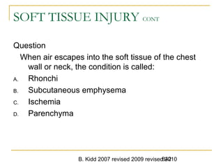 B. Kidd 2007 revised 2009 revised 2010842
SOFT TISSUE INJURY CONT
Question
When air escapes into the soft tissue of the chest
wall or neck, the condition is called:
A. Rhonchi
B. Subcutaneous emphysema
C. Ischemia
D. Parenchyma
 