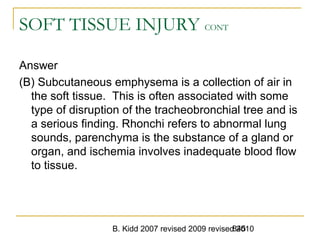 B. Kidd 2007 revised 2009 revised 2010845
SOFT TISSUE INJURY CONT
Answer
(B) Subcutaneous emphysema is a collection of air in
the soft tissue. This is often associated with some
type of disruption of the tracheobronchial tree and is
a serious finding. Rhonchi refers to abnormal lung
sounds, parenchyma is the substance of a gland or
organ, and ischemia involves inadequate blood flow
to tissue.
 