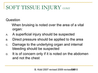 B. Kidd 2007 revised 2009 revised 2010846
SOFT TISSUE INJURY CONT
Question
When bruising is noted over the area of a vital
organ:
A. A superficial injury should be suspected
B. Direct pressure should be applied to the area
C. Damage to the underlying organ and internal
bleeding should be suspected
D. It is of concern only if it is noted on the abdomen
and not the chest
 