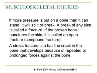 B. Kidd 2007 revised 2009 revised 2010849
MUSCULOSKELETAL INJURIES
If more pressure is put on a bone than it can
stand, it will split or break. A break of any size
is called a fracture. If the broken bone
punctures the skin, it is called an open
fracture (compound fracture).
A stress fracture is a hairline crack in the
bone that develops because of repeated or
prolonged forces against the bone.
 
