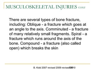 B. Kidd 2007 revised 2009 revised 2010850
MUSCULOSKELETAL INJURIES CONT
There are several types of bone fracture,
including: Oblique - a fracture which goes at
an angle to the axis. Comminuted - a fracture
of many relatively small fragments. Spiral - a
fracture which runs around the axis of the
bone. Compound - a fracture (also called
open) which breaks the skin
 