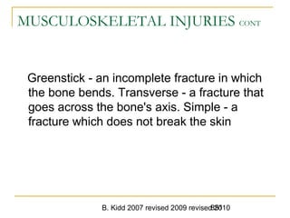 B. Kidd 2007 revised 2009 revised 2010851
MUSCULOSKELETAL INJURIES CONT
Greenstick - an incomplete fracture in which
the bone bends. Transverse - a fracture that
goes across the bone's axis. Simple - a
fracture which does not break the skin
 