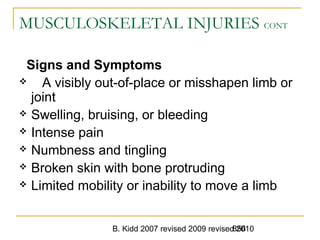 B. Kidd 2007 revised 2009 revised 2010856
MUSCULOSKELETAL INJURIES CONT
Signs and Symptoms
 A visibly out-of-place or misshapen limb or
joint
 Swelling, bruising, or bleeding
 Intense pain
 Numbness and tingling
 Broken skin with bone protruding
 Limited mobility or inability to move a limb
 