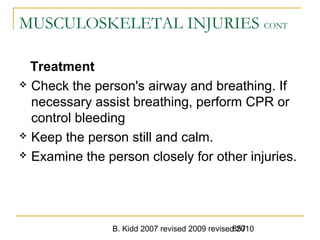 B. Kidd 2007 revised 2009 revised 2010857
MUSCULOSKELETAL INJURIES CONT
Treatment
 Check the person's airway and breathing. If
necessary assist breathing, perform CPR or
control bleeding
 Keep the person still and calm.
 Examine the person closely for other injuries.
 