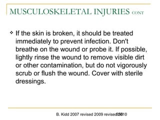 B. Kidd 2007 revised 2009 revised 2010858
MUSCULOSKELETAL INJURIES CONT
 If the skin is broken, it should be treated
immediately to prevent infection. Don't
breathe on the wound or probe it. If possible,
lightly rinse the wound to remove visible dirt
or other contamination, but do not vigorously
scrub or flush the wound. Cover with sterile
dressings.
 