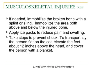 B. Kidd 2007 revised 2009 revised 2010859
MUSCULOSKELETAL INJURIES CONT
 If needed, immobilize the broken bone with a
splint or sling. Immobilize the area both
above and below the injured bone.
 Apply ice packs to reduce pain and swelling.
 Take steps to prevent shock. To transport lay
the person flat on the cot, elevate the feet
about 12 inches above the head, and cover
the person with a blanket.
 