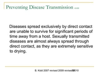 B. Kidd 2007 revised 2009 revised 201086
Preventing Disease Transmission cont
Diseases spread exclusively by direct contact
are unable to survive for significant periods of
time away from a host. Sexually transmitted
diseases are almost always spread through
direct contact, as they are extremely sensitive
to drying.
 