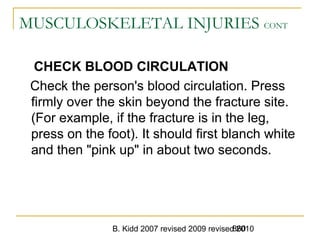 B. Kidd 2007 revised 2009 revised 2010860
MUSCULOSKELETAL INJURIES CONT
CHECK BLOOD CIRCULATION
Check the person's blood circulation. Press
firmly over the skin beyond the fracture site.
(For example, if the fracture is in the leg,
press on the foot). It should first blanch white
and then "pink up" in about two seconds.
 