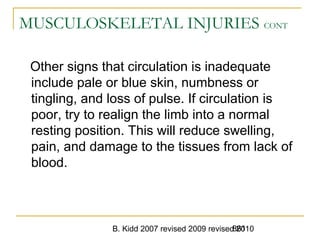 B. Kidd 2007 revised 2009 revised 2010861
MUSCULOSKELETAL INJURIES CONT
Other signs that circulation is inadequate
include pale or blue skin, numbness or
tingling, and loss of pulse. If circulation is
poor, try to realign the limb into a normal
resting position. This will reduce swelling,
pain, and damage to the tissues from lack of
blood.
 