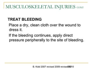 B. Kidd 2007 revised 2009 revised 2010862
MUSCULOSKELETAL INJURIES CONT
TREAT BLEEDING
Place a dry, clean cloth over the wound to
dress it.
If the bleeding continues, apply direct
pressure peripherally to the site of bleeding.
 