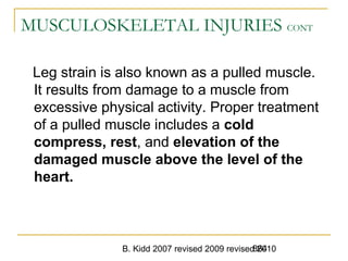 B. Kidd 2007 revised 2009 revised 2010864
MUSCULOSKELETAL INJURIES CONT
Leg strain is also known as a pulled muscle.
It results from damage to a muscle from
excessive physical activity. Proper treatment
of a pulled muscle includes a cold
compress, rest, and elevation of the
damaged muscle above the level of the
heart.
 