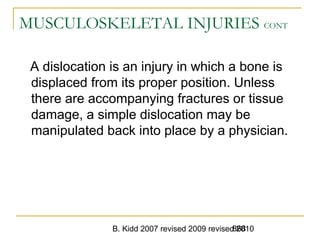 B. Kidd 2007 revised 2009 revised 2010868
MUSCULOSKELETAL INJURIES CONT
A dislocation is an injury in which a bone is
displaced from its proper position. Unless
there are accompanying fractures or tissue
damage, a simple dislocation may be
manipulated back into place by a physician.
 