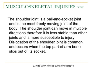 B. Kidd 2007 revised 2009 revised 2010870
MUSCULOSKELETAL INJURIES CONT
The shoulder joint is a ball-and-socket joint
and is the most freely moving joint of the
body. The shoulder joint can move in multiple
directions therefore it is less stable than other
joints and is more susceptible to injury.
Dislocation of the shoulder joint is common
and occurs when the top part of arm bone
slips out of its socket.
 