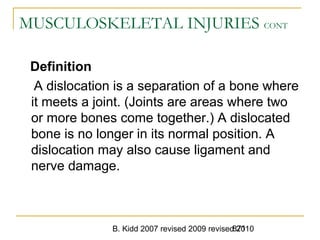 B. Kidd 2007 revised 2009 revised 2010871
MUSCULOSKELETAL INJURIES CONT
Definition
A dislocation is a separation of a bone where
it meets a joint. (Joints are areas where two
or more bones come together.) A dislocated
bone is no longer in its normal position. A
dislocation may also cause ligament and
nerve damage.
 