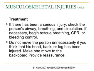 B. Kidd 2007 revised 2009 revised 2010876
MUSCULOSKELETAL INJURIES CONT
Treatment
 If there has been a serious injury, check the
person's airway, breathing, and circulation. If
necessary, begin rescue breathing, CPR, or
bleeding control.
 Do not move the person unnecessarily if you
think that his head, back, or leg has been
injured. Make one move to the
backboard.Provide reassurance.
 