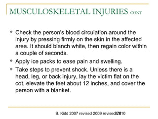 B. Kidd 2007 revised 2009 revised 2010878
MUSCULOSKELETAL INJURIES CONT
 Check the person's blood circulation around the
injury by pressing firmly on the skin in the affected
area. It should blanch white, then regain color within
a couple of seconds.
 Apply ice packs to ease pain and swelling.
 Take steps to prevent shock. Unless there is a
head, leg, or back injury, lay the victim flat on the
cot, elevate the feet about 12 inches, and cover the
person with a blanket.
 