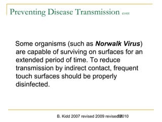 B. Kidd 2007 revised 2009 revised 201088
Preventing Disease Transmission cont
Some organisms (such as Norwalk Virus)
are capable of surviving on surfaces for an
extended period of time. To reduce
transmission by indirect contact, frequent
touch surfaces should be properly
disinfected.
 