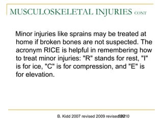 B. Kidd 2007 revised 2009 revised 2010882
MUSCULOSKELETAL INJURIES CONT
Minor injuries like sprains may be treated at
home if broken bones are not suspected. The
acronym RICE is helpful in remembering how
to treat minor injuries: "R" stands for rest, "I"
is for ice, "C" is for compression, and "E" is
for elevation.
 