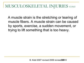 B. Kidd 2007 revised 2009 revised 2010885
MUSCULOSKELETAL INJURIES CONT
A muscle strain is the stretching or tearing of
muscle fibers. A muscle strain can be caused
by sports, exercise, a sudden movement, or
trying to lift something that is too heavy.
 