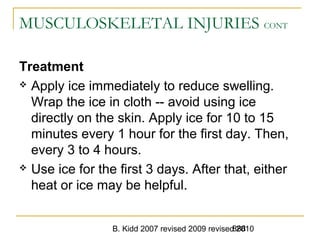B. Kidd 2007 revised 2009 revised 2010888
MUSCULOSKELETAL INJURIES CONT
Treatment
 Apply ice immediately to reduce swelling.
Wrap the ice in cloth -- avoid using ice
directly on the skin. Apply ice for 10 to 15
minutes every 1 hour for the first day. Then,
every 3 to 4 hours.
 Use ice for the first 3 days. After that, either
heat or ice may be helpful.
 