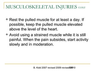 B. Kidd 2007 revised 2009 revised 2010889
MUSCULOSKELETAL INJURIES CONT
 Rest the pulled muscle for at least a day. If
possible, keep the pulled muscle elevated
above the level of the heart.
 Avoid using a strained muscle while it is still
painful. When the pain subsides, start activity
slowly and in moderation.
 