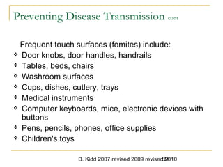 B. Kidd 2007 revised 2009 revised 201089
Preventing Disease Transmission cont
Frequent touch surfaces (fomites) include:
 Door knobs, door handles, handrails
 Tables, beds, chairs
 Washroom surfaces
 Cups, dishes, cutlery, trays
 Medical instruments
 Computer keyboards, mice, electronic devices with
buttons
 Pens, pencils, phones, office supplies
 Children's toys
 