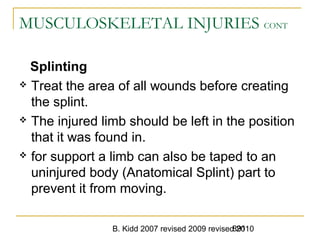B. Kidd 2007 revised 2009 revised 2010891
MUSCULOSKELETAL INJURIES CONT
Splinting
 Treat the area of all wounds before creating
the splint.
 The injured limb should be left in the position
that it was found in.
 for support a limb can also be taped to an
uninjured body (Anatomical Splint) part to
prevent it from moving.
 