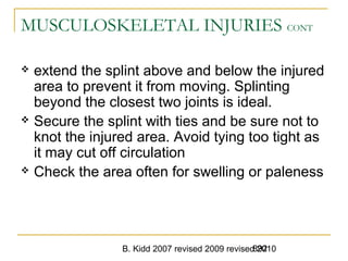 B. Kidd 2007 revised 2009 revised 2010892
MUSCULOSKELETAL INJURIES CONT
 extend the splint above and below the injured
area to prevent it from moving. Splinting
beyond the closest two joints is ideal.
 Secure the splint with ties and be sure not to
knot the injured area. Avoid tying too tight as
it may cut off circulation
 Check the area often for swelling or paleness
 