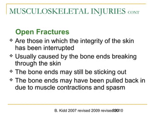B. Kidd 2007 revised 2009 revised 2010893
MUSCULOSKELETAL INJURIES CONT
Open Fractures
 Are those in which the integrity of the skin
has been interrupted
 Usually caused by the bone ends breaking
through the skin
 The bone ends may still be sticking out
 The bone ends may have been pulled back in
due to muscle contractions and spasm
 