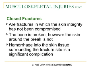 B. Kidd 2007 revised 2009 revised 2010896
MUSCULOSKELETAL INJURIES CONT
Closed Fractures
 Are fractures in which the skin integrity
has not been compromised
 The bone is broken, however the skin
around the break is not
 Hemorrhage into the skin tissue
surrounding the fracture site is a
significant complication
 