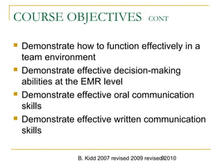 B. Kidd 2007 revised 2009 revised 20109
COURSE OBJECTIVES CONT
 Demonstrate how to function effectively in a
team environment
 Demonstrate effective decision-making
abilities at the EMR level
 Demonstrate effective oral communication
skills
 Demonstrate effective written communication
skills
 