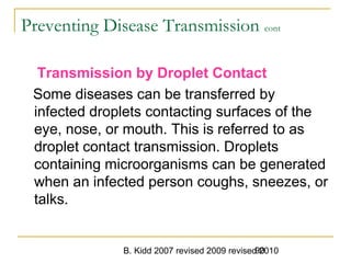 B. Kidd 2007 revised 2009 revised 201090
Preventing Disease Transmission cont
Transmission by Droplet Contact
Some diseases can be transferred by
infected droplets contacting surfaces of the
eye, nose, or mouth. This is referred to as
droplet contact transmission. Droplets
containing microorganisms can be generated
when an infected person coughs, sneezes, or
talks.
 