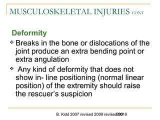 B. Kidd 2007 revised 2009 revised 2010900
MUSCULOSKELETAL INJURIES CONT
Deformity
 Breaks in the bone or dislocations of the
joint produce an extra bending point or
extra angulation
 Any kind of deformity that does not
show in- line positioning (normal linear
position) of the extremity should raise
the rescuer’s suspicion
 