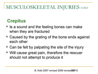 B. Kidd 2007 revised 2009 revised 2010901
MUSCULOSKELETAL INJURIES CONT
Crepitus
 Is a sound and the feeling bones can make
when they are fractured
 Caused by the grating of the bone ends against
each other
 Can be felt by palpating the site of the injury
 Will cause great pain, therefore the rescuer
should not attempt to produce it
 
