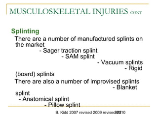 B. Kidd 2007 revised 2009 revised 2010903
MUSCULOSKELETAL INJURIES CONT
Splinting
There are a number of manufactured splints on
the market
- Sager traction splint
- SAM splint
- Vacuum splints
- Rigid
(board) splints
There are also a number of improvised splints
- Blanket
splint
- Anatomical splint
- Pillow splint
 