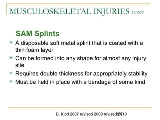 B. Kidd 2007 revised 2009 revised 2010907
MUSCULOSKELETAL INJURIES CONT
SAM Splints
 A disposable soft metal splint that is coated with a
thin foam layer
 Can be formed into any shape for almost any injury
site
 Requires double thickness for appropriately stability
 Must be held in place with a bandage of some kind
 