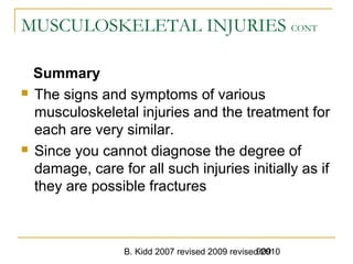 B. Kidd 2007 revised 2009 revised 2010909
MUSCULOSKELETAL INJURIES CONT
Summary
 The signs and symptoms of various
musculoskeletal injuries and the treatment for
each are very similar.
 Since you cannot diagnose the degree of
damage, care for all such injuries initially as if
they are possible fractures
 