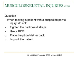 B. Kidd 2007 revised 2009 revised 2010910
MUSCULOSKELETAL INJURIES CONT
Question
When moving a patient with a suspected pelvic
injury, do not:
A. Tighten the backboard straps
B. Use a ROS
C. Place the pt on his/her back
D. Log-roll the patient
 