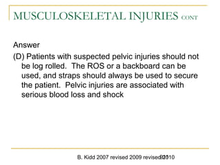 B. Kidd 2007 revised 2009 revised 2010911
MUSCULOSKELETAL INJURIES CONT
Answer
(D) Patients with suspected pelvic injuries should not
be log rolled. The ROS or a backboard can be
used, and straps should always be used to secure
the patient. Pelvic injuries are associated with
serious blood loss and shock
 