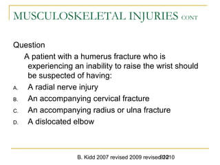 B. Kidd 2007 revised 2009 revised 2010912
MUSCULOSKELETAL INJURIES CONT
Question
A patient with a humerus fracture who is
experiencing an inability to raise the wrist should
be suspected of having:
A. A radial nerve injury
B. An accompanying cervical fracture
C. An accompanying radius or ulna fracture
D. A dislocated elbow
 