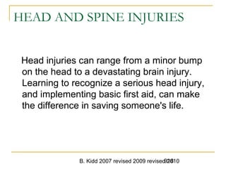 B. Kidd 2007 revised 2009 revised 2010918
HEAD AND SPINE INJURIES
Head injuries can range from a minor bump
on the head to a devastating brain injury.
Learning to recognize a serious head injury,
and implementing basic first aid, can make
the difference in saving someone's life.
 