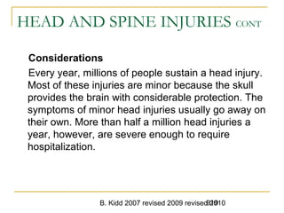 B. Kidd 2007 revised 2009 revised 2010919
HEAD AND SPINE INJURIES CONT
Considerations
Every year, millions of people sustain a head injury.
Most of these injuries are minor because the skull
provides the brain with considerable protection. The
symptoms of minor head injuries usually go away on
their own. More than half a million head injuries a
year, however, are severe enough to require
hospitalization.
 