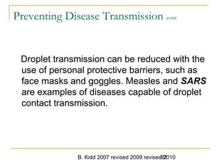 B. Kidd 2007 revised 2009 revised 201092
Preventing Disease Transmission cont
Droplet transmission can be reduced with the
use of personal protective barriers, such as
face masks and goggles. Measles and SARS
are examples of diseases capable of droplet
contact transmission.
 