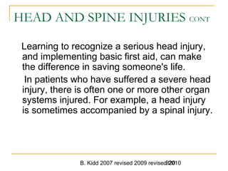 B. Kidd 2007 revised 2009 revised 2010920
HEAD AND SPINE INJURIES CONT
Learning to recognize a serious head injury,
and implementing basic first aid, can make
the difference in saving someone's life.
In patients who have suffered a severe head
injury, there is often one or more other organ
systems injured. For example, a head injury
is sometimes accompanied by a spinal injury.
 