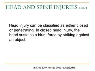 B. Kidd 2007 revised 2009 revised 2010925
HEAD AND SPINE INJURIES CONT
Head injury can be classified as either closed
or penetrating. In closed head injury, the
head sustains a blunt force by striking against
an object.
 