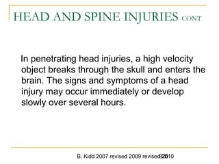 B. Kidd 2007 revised 2009 revised 2010926
HEAD AND SPINE INJURIES CONT
In penetrating head injuries, a high velocity
object breaks through the skull and enters the
brain. The signs and symptoms of a head
injury may occur immediately or develop
slowly over several hours.
 