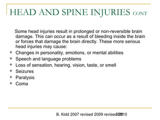B. Kidd 2007 revised 2009 revised 2010928
HEAD AND SPINE INJURIES CONT
Some head injuries result in prolonged or non-reversible brain
damage. This can occur as a result of bleeding inside the brain
or forces that damage the brain directly. These more serious
head injuries may cause:
 Changes in personality, emotions, or mental abilities
 Speech and language problems
 Loss of sensation, hearing, vision, taste, or smell
 Seizures
 Paralysis
 Coma
 