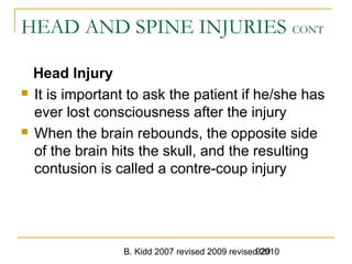 B. Kidd 2007 revised 2009 revised 2010929
HEAD AND SPINE INJURIES CONT
Head Injury
 It is important to ask the patient if he/she has
ever lost consciousness after the injury
 When the brain rebounds, the opposite side
of the brain hits the skull, and the resulting
contusion is called a contre-coup injury
 